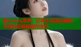 糖心vlog系列：记录生活美好瞬间，分享创意视频制作技巧