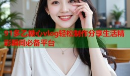 91多乙糖心vlog轻松制作分享生活精彩瞬间必备平台