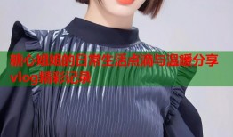 糖心姐姐的日常生活点滴与温暖分享vlog精彩记录