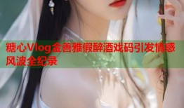 糖心Vlog金善雅假醉酒戏码引发情感风波全纪录