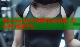 糖心vlog小桃不惊醒挑战在线看，尽在热门视频平台