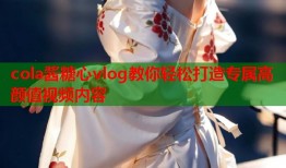 cola酱糖心vlog教你轻松打造专属高颜值视频内容
