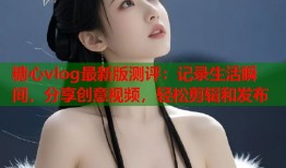 糖心vlog最新版测评：记录生活瞬间，分享创意视频，轻松剪辑和发布