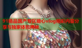 91精品国产专区糖心vlog精彩内容分享与独家体验揭秘