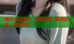 糖心vlog手办：记录生活，展现创意，分享快乐