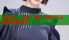 91制片厂、天美、果冻、糖心Vlog：精彩视频聚集地