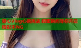 糖心Vlog心跳挑战 甜蜜瞬间等你开启 精彩不NG