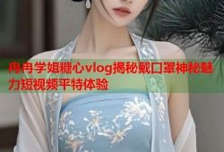 冉冉学姐糖心vlog揭秘戴口罩神秘魅力短视频平特体验