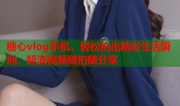 糖心vlog手机，轻松拍出精彩生活瞬间，超清视频随拍随分享