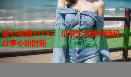 糖心独播VLOG：记录生活美好瞬间，分享心动时刻