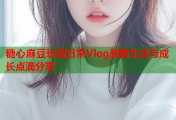 糖心麻豆玩偶日常Vlog甜蜜生活与成长点滴分享
