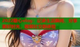2022糖心vlog：记录生活瞬间，分享美好时光，视频社交新体验