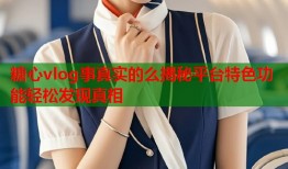 糖心vlog事真实的么揭秘平台特色功能轻松发现真相