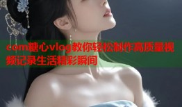 com糖心vlog教你轻松制作高质量视频记录生活精彩瞬间