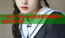 91制片厂糖心vlog在线高清观看平台精彩内容不断