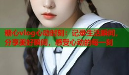 糖心vlog心动时刻：记录生活瞬间，分享美好瞬间，感受心动的每一刻