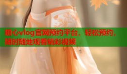 糖心vlog官网预约平台，轻松预约，随时随地观看精彩视频