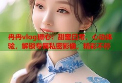 冉冉vlog糖心：甜蜜日常，心动体验，解锁专属私密影像，精彩不停