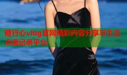 糖行心vlog官网精彩内容分享与生活点滴记录平台