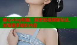 糖心vlog转圈，探索短视频新玩法，发现更多精彩内容