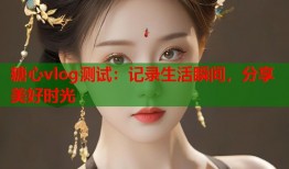 糖心vlog测试：记录生活瞬间，分享美好时光