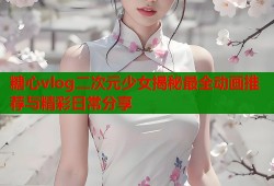 糖心vlog二次元少女揭秘最全动画推荐与精彩日常分享
