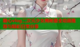 糖心vlog二次元少女揭秘最全动画推荐与精彩日常分享