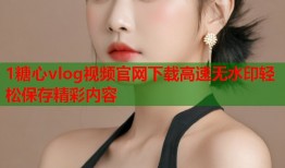 1糖心vlog视频官网下载高速无水印轻松保存精彩内容