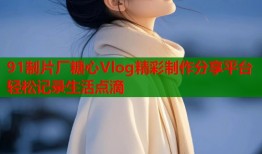 91制片厂糖心Vlog精彩制作分享平台轻松记录生活点滴