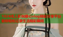 1024戌人影祝糖心vlog精彩分享平台助你轻松记录生活精彩瞬间