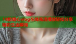 18款糖心vlog在线高清播放轻松分享精彩生活瞬间