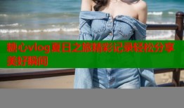糖心vlog夏日之旅精彩记录轻松分享美好瞬间