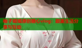柚子姐姐原创糖心vlog：甜美生活分享与互动
