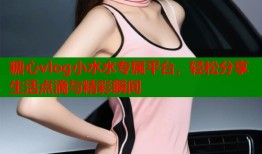糖心vlog小水水专属平台，轻松分享生活点滴与精彩瞬间