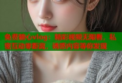 免费糖心vlog：精彩视频无限看，私密互动零距离，诱惑内容等你发现