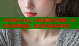 免费糖心vlog：精彩视频无限看，私密互动零距离，诱惑内容等你发现