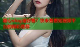 糖心vlog谁好看？快来看看短视频平台的精彩推荐