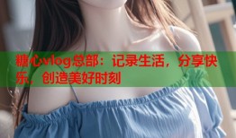 糖心vlog总部：记录生活，分享快乐，创造美好时刻