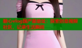 糖心vlog国产最地址：探索创意视频社区，记录生活瞬间