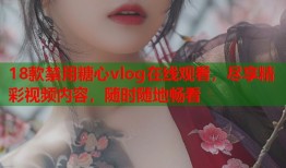 18款禁用糖心vlog在线观看，尽享精彩视频内容，随时随地畅看
