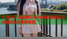 91制片厂麻豆糖心Vlog精彩呈现生活点滴轻松分享新体验