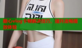 糖心vlog卡顿解决技巧，提升流畅播放体验
