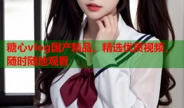 糖心vlog国产精品，精选优质视频，随时随地观看
