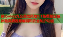 糖心vlog九幺高危风险9.1免费版安装，体验高级视频编辑和安全防护功能