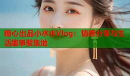 糖心出品小水水Vlog：情感分享与生活趣事聚集地