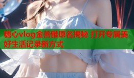 糖心vlog金善雅原名揭秘 打开专属美好生活记录新方式