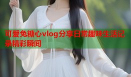 可爱兔糖心vlog分享日常趣味生活记录精彩瞬间