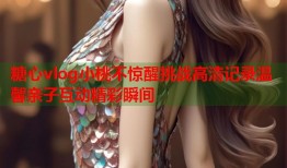 糖心vlog小桃不惊醒挑战高清记录温馨亲子互动精彩瞬间