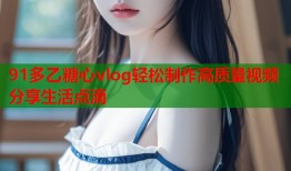 91多乙糖心vlog轻松制作高质量视频分享生活点滴