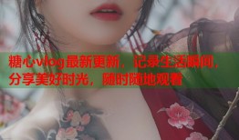 糖心vlog最新更新，记录生活瞬间，分享美好时光，随时随地观看